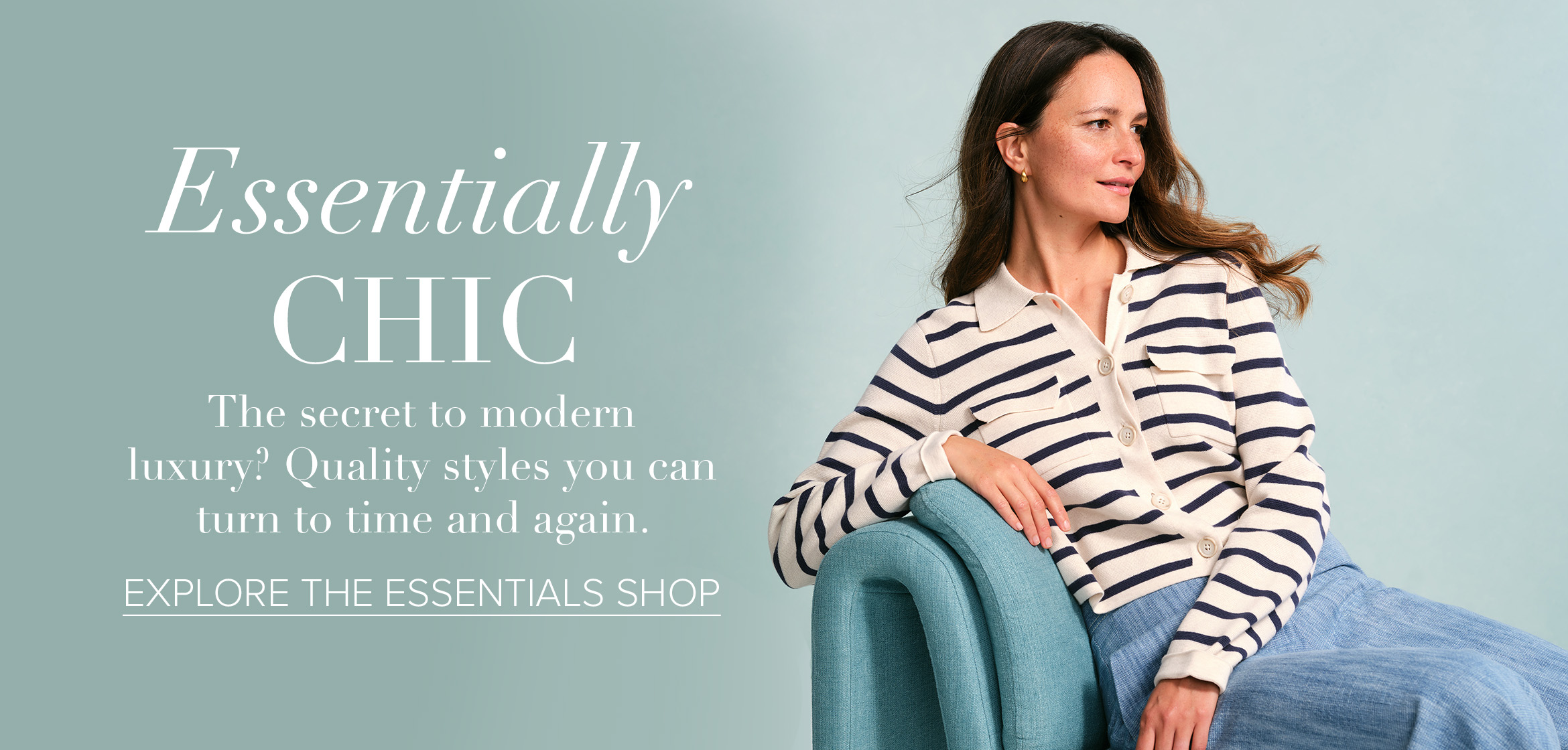 Essentially CHIC The secret to modern luxury? Quality styles you can turn to time and again. EXPLORE THE ESSENTIALS SHOP