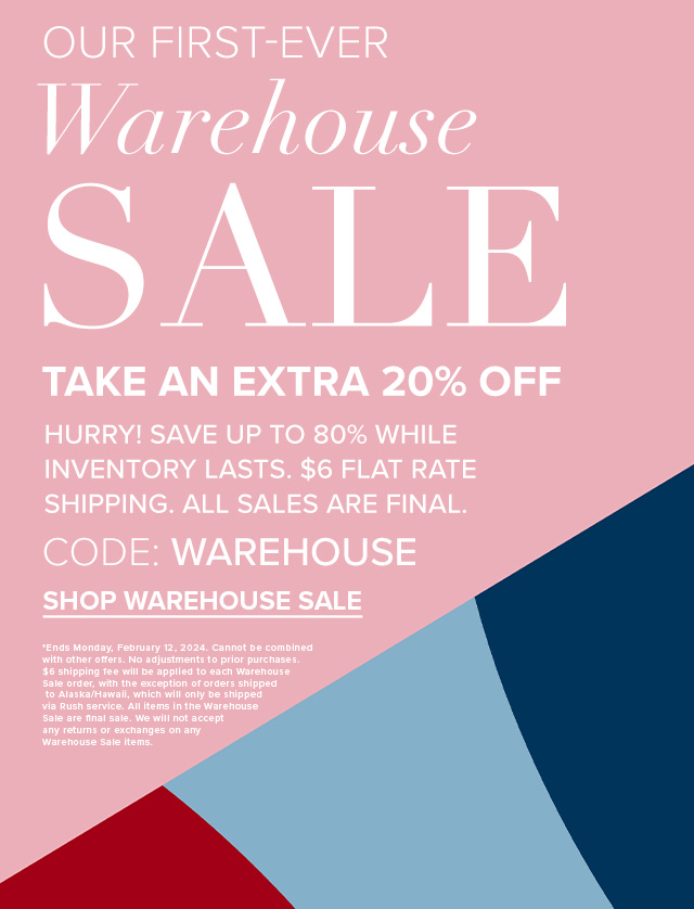 Our first-ever Warehouse SALE. Take an extra 20% off. Hurry! Save up to 80% while inventory lasts. %6 flat rate shipping. All sales are final. Code: WAREHOUSE. Shop warehouse Sale. *Ends Monday, February 12, 2024. Cannot be combined with other offers. No adjustments to prior purchases. $6 shipping fee will be applied to each Warehouse Sale order, with the exception of orders shipped to Alaska/Hawaii, which will only be shipped via Rush service. All items in the Warehouse Sale are final sale. We will not accept any returns or exchanges on any Warehouse Sale items.